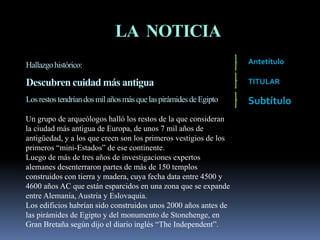 LA NOTICIA
Hallazgohistórico:
Descubren cuidad más antigua
Losrestostendríandosmil añosmás quelaspirámidesdeEgipto
Un grupo de arqueólogos halló los restos de la que consideran
la ciudad más antigua de Europa, de unos 7 mil años de
antigüedad, y a los que creen son los primeros vestigios de los
primeros “mini-Estados” de ese continente.
Luego de más de tres años de investigaciones expertos
alemanes desenterraron partes de más de 150 templos
construidos con tierra y madera, cuya fecha data entre 4500 y
4600 años AC que están esparcidos en una zona que se expande
entre Alemania, Austria y Eslovaquia.
Los edificios habrían sido construidos unos 2000 años antes de
las pirámides de Egipto y del monumento de Stonehenge, en
Gran Bretaña según dijo el diario inglés “The Independent”.
Antetítulo
TITULAR
Subtítulo
 