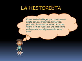 LA HISTORIETA
Es una serie de dibujos que constituye un
relato cómico, dramático, fantástico,
policíaco, de aventuras, entre otros con
texto o sin él. Puede ser una simple tira
en la prensa, una página completa o un
libro.
 