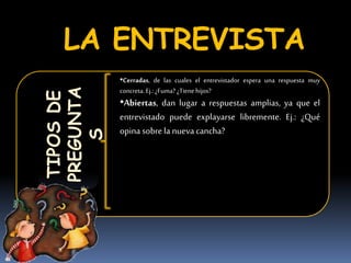LA ENTREVISTATIPOSDE
PREGUNTA
S
•Cerradas, de las cuales el entrevistador espera una respuesta muy
concreta. Ej.: ¿Fuma? ¿Tienehijos?
•Abiertas, dan lugar a respuestas amplias, ya que el
entrevistado puede explayarse libremente. Ej.: ¿Qué
opina sobre la nueva cancha?
 
