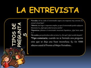 LA ENTREVISTATIPOSDE
PREGUNTA
S
•Cerradas, de las cuales el entrevistador espera una respuesta muy concreta. Ej.:
¿Fuma? ¿Tiene hijos?
•Abiertas, dan lugar a respuestas amplias, ya que el entrevistado puede explayarse
libremente. Ej.:¿Qué opina sobre lanueva cancha?
•Hipotéticas, plantean al entrevistado situaciones hipotéticas. ¿Qué haría usted
si…?
•De sondeo,paraprofundizarsobre un tema. Ej.: ¿Porqué? ¿Qué sucedió después?
•Tipo cometario, cuando no se formula una pregunta
sino que se deja una frase inconclusa. Ej.: En 1990
obtuvo usted elPremio al Mejor Periodista…
 