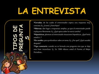 LA ENTREVISTATIPOSDE
PREGUNTA
S
•Cerradas, de las cuales el entrevistador espera una respuesta muy
concreta. Ej.: ¿Fuma? ¿Tienehijos?
•Abiertas, dan lugar a respuestas amplias, ya que el entrevistado puede
explayarse libremente. Ej.: ¿Qué opina sobre la nueva cancha?
•Hipotéticas, plantean al entrevistado situaciones hipotéticas. ¿Qué haría
usted si…?
•De sondeo, para profundizar sobre un tema. Ej.: ¿Por qué? ¿Qué sucedió
después?
•Tipo cometario, cuando no se formula una pregunta sino que se deja
una frase inconclusa. Ej.: En 1990 obtuvo usted el Premio al Mejor
Periodista…
 