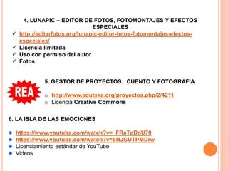 4. LUNAPIC – EDITOR DE FOTOS, FOTOMONTAJES Y EFECTOS
ESPECIALES
 http://editarfotos.org/lunapic-editor-fotos-fotomontajes-efectos-
especiales/
 Licencia limitada
 Uso con permiso del autor
 Fotos
5. GESTOR DE PROYECTOS: CUENTO Y FOTOGRAFIA
o http://www.eduteka.org/proyectos.php/2/4211
o Licencia Creative Commons
6. LA ISLA DE LAS EMOCIONES
https://www.youtube.com/watch?v=_FRaTpDdU70
https://www.youtube.com/watch?v=bRJGUTPMDrw
Licenciamiento estándar de YouTube
Videos
 