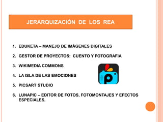 JERARQUIZACIÓN DE LOS REA
1. EDUKETA – MANEJO DE IMÁGENES DIGITALES
2. GESTOR DE PROYECTOS: CUENTO Y FOTOGRAFIA
3. WIKIMEDIA COMMONS
4. LA ISLA DE LAS EMOCIONES
5. PICSART STUDIO
6. LUNAPIC – EDITOR DE FOTOS, FOTOMONTAJES Y EFECTOS
ESPECIALES.
 