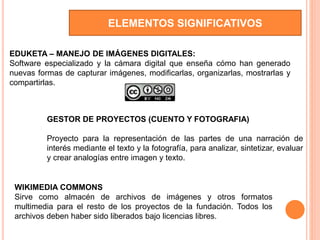 ELEMENTOS SIGNIFICATIVOS
EDUKETA – MANEJO DE IMÁGENES DIGITALES:
Software especializado y la cámara digital que enseña cómo han generado
nuevas formas de capturar imágenes, modificarlas, organizarlas, mostrarlas y
compartirlas.
GESTOR DE PROYECTOS (CUENTO Y FOTOGRAFIA)
Proyecto para la representación de las partes de una narración de
interés mediante el texto y la fotografía, para analizar, sintetizar, evaluar
y crear analogías entre imagen y texto.
WIKIMEDIA COMMONS
Sirve como almacén de archivos de imágenes y otros formatos
multimedia para el resto de los proyectos de la fundación. Todos los
archivos deben haber sido liberados bajo licencias libres.
 