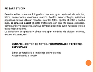 PICSART STUDIO
Permite editar nuestras fotografías con una gran variedad de efectos,
filtros, correcciones, máscaras, marcos, bordes, crear collages, añadirles
pegatinas, textos, dibujar, recortar, rotar las fotos, ajustar el color y mucho
más. es una red social al estilo Instagram, con sus Me gusta, etiquetas,
comentarios y seguidores, aunque también podemos subir nuestras fotos a
otras redes sociales.
La aplicación es gratuita y ofrece una gran cantidad de dibujos, marcos,
fondos, escenas, etc.
LUNAPIC – EDITOR DE FOTOS, FOTOMONTAJES Y EFECTOS
ESPECIALES
Editor de fotografía e imágenes online gratuito
Acceso rápido a la web.
 