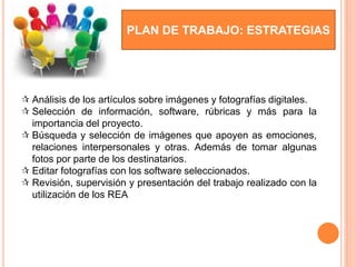 PLAN DE TRABAJO: ESTRATEGIAS
 Análisis de los artículos sobre imágenes y fotografías digitales.
 Selección de información, software, rúbricas y más para la
importancia del proyecto.
 Búsqueda y selección de imágenes que apoyen as emociones,
relaciones interpersonales y otras. Además de tomar algunas
fotos por parte de los destinatarios.
 Editar fotografías con los software seleccionados.
 Revisión, supervisión y presentación del trabajo realizado con la
utilización de los REA
 
