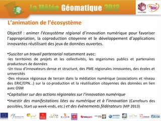 L’animation de l’écosystème
Objectif : animer l’écosystème régional d’innovation numérique pour favoriser
l’appropriation, la coproduction citoyenne et le développement d’applications
innovantes réutilisant des jeux de données ouvertes.

•Susciter un travail partenarial notamment avec:
-les territoires de projets et les collectivités, les organismes publics et partenaires
producteurs de données
-Un tissu d’innovateurs dense et structuré, des PME régionales innovantes, des écoles et
universités
-Des réseaux régionaux de terrain dans la médiation numérique (associations et réseau
des ERIC/EPN...) sur la co-production et la réutilisation citoyennes des données en lien
avec OSM
•Capitaliser sur des actions régionales sur l’innovation numérique
•Investir des manifestations liées au numérique et à l’innovation (Carrefours des
possibles, Start up week-ends, etc.) et des évènements fédérateurs (MP 2013)
 