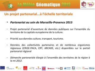 Un projet partenarial...à l’échelle territoriale

 • Partenariat au sein de Marseille-Provence 2013

 -   Projet partenarial d’ouverture de données publiques sur l’ensemble du
     territoire de la capitale européenne de la culture.

 -   Priorité aux données culture, transport, tourisme.

 -   Données des collectivités partenaires et de nombreux organismes
     régionaux (CRIGE-PACA, CRT, ARCADE, etc.) disponibles sur le portail
     partenarial régional

 -   Démarche partenariale élargie à l’ensemble des territoires de la région à
     la mi-2012.
 