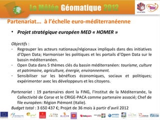 Partenariat... à l’échelle euro-méditerranéenne
 • Projet stratégique européen MED « HOMER »

 Objectifs :
 - Regrouper les acteurs nationaux/régionaux impliqués dans des initiatives
    d’Open Data; Harmoniser les politiques et les portails d’Open Data sur le
    bassin méditerranéen.
 - Open Data dans 5 thèmes clés du bassin méditerranéen: tourisme, culture
    et patrimoine, agriculture, énergie, environnement.
 - Sensibiliser sur les bénéfices économiques, sociaux et politiques;
    expérimenter avec les développeurs et les citoyens.

 Partenariat : 19 partenaires dont la FING, l’Institut de la Méditerranée, la
    Collectivité de Corse et le CRIGE-PACA comme partenaire associé; Chef de
    file européen: Région Piémont (Italie).
 Budget total : 3 650 437 €; Projet de 36 mois à partir d’avril 2012
 