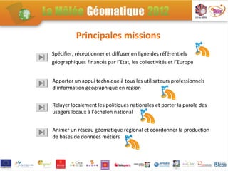 Principales missions
Spécifier, réceptionner et diffuser en ligne des référentiels
géographiques financés par l’Etat, les collectivités et l’Europe


Apporter un appui technique à tous les utilisateurs professionnels
d’information géographique en région


Relayer localement les politiques nationales et porter la parole des
usagers locaux à l’échelon national


Animer un réseau géomatique régional et coordonner la production
de bases de données métiers
 