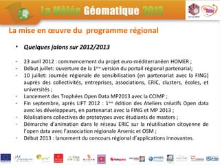 La mise en œuvre du programme régional
 • Quelques jalons sur 2012/2013

 -   23 avril 2012 : commencement du projet euro-méditerranéen HOMER ;
 -   Début juillet: ouverture de la 1ère version du portail régional partenarial;
 -   10 juillet: Journée régionale de sensibilisation (en partenariat avec la FING)
     auprès des collectivités, entreprises, associations, ERIC, clusters, écoles, et
     universités ;
 -   Lancement des Trophées Open Data MP2013 avec la CCIMP ;
 -   Fin septembre, après LIFT 2012 : 1ère édition des Ateliers créatifs Open data
     avec les développeurs, en partenariat avec la FING et MP 2013 ;
 -   Réalisations collectives de prototypes avec étudiants de masters ;
 -   Démarche d’animation dans le réseau ERIC sur la réutilisation citoyenne de
     l’open data avec l’association régionale Arsenic et OSM ;
 -   Début 2013 : lancement du concours régional d’applications innovantes.
 