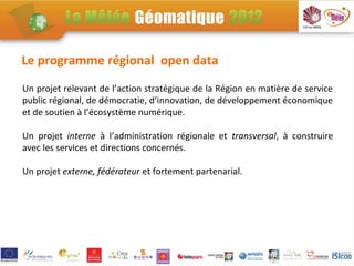 Le programme régional open data
Un projet relevant de l’action stratégique de la Région en matière de service
public régional, de démocratie, d’innovation, de développement économique
et de soutien à l’écosystème numérique.

Un projet interne à l’administration régionale et transversal, à construire
avec les services et directions concernés.

Un projet externe, fédérateur et fortement partenarial.
 