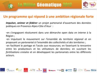 Un programme qui répond à une ambition régionale forte
 Impulser, animer et fédérer un projet partenarial d’ouverture des données
 publiques en Provence-Alpes-Côte d’Azur :

 -en s’engageant résolument dans une démarche open data en interne à la
 Région ;
 -en impulsant le mouvement sur l’ensemble du territoire régional et en
 proposant un partenariat à l’ensemble des collectivités et des territoires ;
 -en facilitant le partage et l’accès aux ressources; en favorisant la rencontre
 entre les producteurs et les utilisateurs de données; en suscitant les
 fertilisations croisées et en développant les partenariats entre les différents
 acteurs.
 