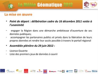La mise en œuvre
• Point de départ : délibération cadre du 16 décembre 2011 votée à
  l’unanimité
-    engager la Région dans une démarche ambitieuse d’ouverture de ses
    données publiques;
-    accompagner les partenaires publics et privés dans la libération de leurs
    propres données et rendre leur accès possible à travers le portail régional
• Assemblée plénière du 29 juin 2012 :
-   Licence Ouverte
-   Liste des premiers jeux de données à ouvrir
 