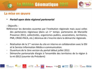 La mise en œuvre
 • Portail open data régional partenarial

 - Objectifs :
 Référencer les données ouvertes par l’institution régionale mais aussi celles
    des partenaires régionaux (dans un 1er temps: partenaires de Marseille
    Provence 2013, collectivités, organismes publics, associations, territoires,
    PNR, CRIGE-PACA, etc.) désireux de s’inscrire dans la démarche régionale.

 -   Réalisation de la 1ère version du site en interne en collaboration avec la DSI
     et le Service Information Média e-communication.
 -   Ouverture de la 1ère version du portail début juillet 2012.
 -   Démarche partenariale élargie à l’ensemble des territoires de la région à
     la mi-2012 (courrier du Président)
 