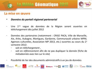 La mise en œuvre
 •   Données du portail régional partenarial

 -   Une 1ère vague de données de la Région seront ouvertes en
     téléchargement dès juillet 2012

 -   Données des partenaires (notamment : CRIGE PACA, Ville de Marseille,
     Aix, Arles, Aubagne, Martigues, Gardanne, Communauté urbaine MPM,
     Agences culturelles, Association MP 2013, etc.) ouvertes au cours du 2 e
     semestre 2012:
     - soit en téléchargement ,
     - soit en référencement afin de ne pas dupliquer la donnée (fiche de
          métadonnée avec lien sur le site)

 -   Possibilité de lier des documents administratifs à un jeu de données
 