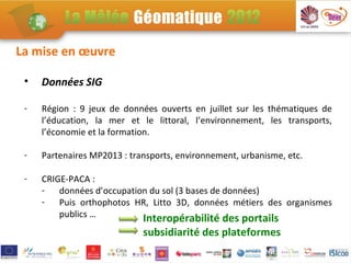 La mise en œuvre

 •   Données SIG

 -   Région : 9 jeux de données ouverts en juillet sur les thématiques de
     l’éducation, la mer et le littoral, l’environnement, les transports,
     l’économie et la formation.

 -   Partenaires MP2013 : transports, environnement, urbanisme, etc.

 -   CRIGE-PACA :
     - données d’occupation du sol (3 bases de données)
     - Puis orthophotos HR, Litto 3D, données métiers des organismes
         publics …        Interopérabilité des portails
                             subsidiarité des plateformes
 