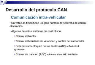 Comunicación intra-vehicular
●
Un vehículo típico tiene un gran número de sistemas de control
electrónico:
●
Algunos de estos sistemas de control son:
●
Control del motor
●
Control del cambios de velocidad y control del carburador
●
Sistemas anti-bloqueo de las llantas (ABS) «Anti-block
systems»
●
Control de tracción (ASC) «Acceleration skid control»
Desarrollo del protocolo CAN
 