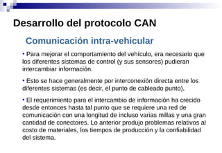 Comunicación intra-vehicular
●
Para mejorar el comportamiento del vehículo, era necesario que
los diferentes sistemas de control (y sus sensores) pudieran
intercambiar información.
●
Esto se hace generalmente por interconexión directa entre los
diferentes sistemas (es decir, el punto de cableado punto).
●
El requerimiento para el intercambio de información ha crecido
desde entonces hasta tal punto que se requiere una red de
comunicación con una longitud de incluso varias millas y una gran
cantidad de conectores. Lo anterior produjo problemas relativos al
costo de materiales, los tiempos de producción y la confiabilidad
del sistema.
Desarrollo del protocolo CAN
 