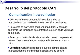 Comunicación intra-vehicular
●
Con los sistemas convencionales, los datos se
intercambian por medio de líneas de señal dedicadas.
●
Pero esto se ha vuelto cada vez más difícil y costoso
conforme las funciones de control se vuelven cada vez más
complejos.
●
En el caso particular de sistemas de control complejos, el
número de conexiones ya no se puede aumentar mucho
más.
●
Solución: Utilizar las redes de bus de campo para la
interconexión de los distintos dispositivos de control
Desarrollo del protocolo CAN
 