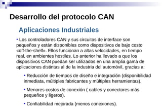 Aplicaciones Industriales
●
Los controladores CAN y sus circuitos de interface son
pequeños y están disponibles como dispositivos de bajo costo
«off-the-shelf». Ellos funcionan a altas velocidades, en tiempo
real, en ambientes hostiles. Lo anterior ha llevado a que los
dispositivos CAN puedan ser utilizados en una amplia gama de
aplicaciones distintas al de la industria del automóvil, gracias a:
●
Reducción de tiempos de diseño e integración (disponibilidad
inmediata, múltiples fabricantes y múltiples herramientas).
●
Menores costos de conexión ( cables y conectores más
pequeños y ligeros).
●
Confiabilidad mejorada (menos conexiones).
Desarrollo del protocolo CAN
 