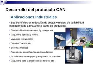 Aplicaciones Industriales
●
Los beneficios en reducción de costes y mejora de la fiabilidad
han permeado a una amplia gama de productos:
●
Sistemas Marítimos de control y navegación
●
Maquinaria agrícola y minera
●
Máquinas-herramientas
●
Grandes Telescopios
●
Sistemas médicos
●
Sistemas de control en líneas de producción
●
En la fabricación de papel y maquinaria de embalaje
●
Maquinaria para la producción de textiles, etc.
Desarrollo del protocolo CAN
 