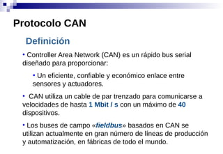 Definición
●
Controller Area Network (CAN) es un rápido bus serial
diseñado para proporcionar:
●
Un eficiente, confiable y económico enlace entre
sensores y actuadores.
●
CAN utiliza un cable de par trenzado para comunicarse a
velocidades de hasta 1 Mbit / s con un máximo de 40
dispositivos.
●
Los buses de campo «fieldbus» basados en CAN se
utilizan actualmente en gran número de líneas de producción
y automatización, en fábricas de todo el mundo.
Protocolo CAN
 