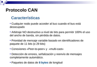 Características
●
Cualquier nodo puede acceder al bus cuando el bus está
desocupado
●
Arbitraje NO destructivo a nivel de bits para permitir 100% el uso
del ancho de banda, sin pérdida de datos.
●
Prioridad de mensaje variable basado en identificadores de
paquete de 11 bits (o 29 bits)
●
Conexiones «Peer-to-peer» y «multi-cast»
●
Detección de errores, señalización y reenvío de mensajes
completamente automático.
●
Paquetes de datos de 8 bytes de longitud
Protocolo CAN
 