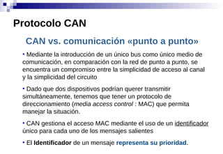 CAN vs. comunicación «punto a punto»
●
Mediante la introducción de un único bus como único medio de
comunicación, en comparación con la red de punto a punto, se
encuentra un compromiso entre la simplicidad de acceso al canal
y la simplicidad del circuito
●
Dado que dos dispositivos podrían querer transmitir
simultáneamente, tenemos que tener un protocolo de
direccionamiento (media access control : MAC) que permita
manejar la situación.
●
CAN gestiona el acceso MAC mediante el uso de un identificador
único para cada uno de los mensajes salientes
●
El Identificador de un mensaje representa su prioridad.
Protocolo CAN
 