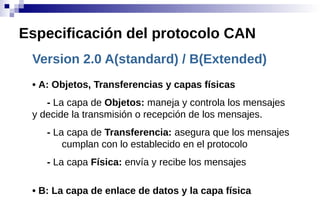 Version 2.0 A(standard) / B(Extended)
• A: Objetos, Transferencias y capas físicas
- La capa de Objetos: maneja y controla los mensajes
y decide la transmisión o recepción de los mensajes.
- La capa de Transferencia: asegura que los mensajes
cumplan con lo establecido en el protocolo
- La capa Física: envía y recibe los mensajes
• B: La capa de enlace de datos y la capa física
Especificación del protocolo CAN
 