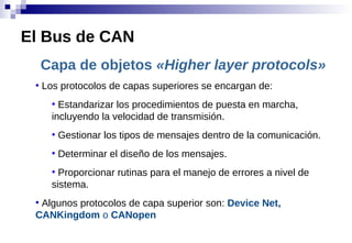 Capa de objetos «Higher layer protocols»
●
Los protocolos de capas superiores se encargan de:
●
Estandarizar los procedimientos de puesta en marcha,
incluyendo la velocidad de transmisión.
●
Gestionar los tipos de mensajes dentro de la comunicación.
●
Determinar el diseño de los mensajes.
●
Proporcionar rutinas para el manejo de errores a nivel de
sistema.
●
Algunos protocolos de capa superior son: Device Net,
CANKingdom o CANopen
El Bus de CAN
 