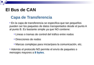 Capa de Transferencia
●
En la capa de transferencia se especifica que tan pequeños
pueden ser los paquetes de datos transportados desde el punto A
al punto B. Es bastante simple ya que NO contiene:
●
Lineas o tramas de control del tráfico entre nodos
●
Direcciones de nodos
●
Marcas complejas para iniciar/para la comunicación, etc.
●
Además el protocolo NO permite el envío de paquetes o
mensajes mayores a 8 bytes.
El Bus de CAN
 