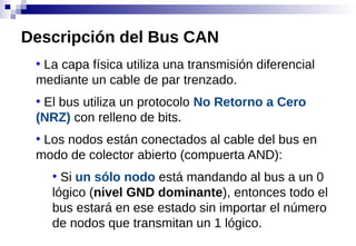 ●
La capa física utiliza una transmisión diferencial
mediante un cable de par trenzado.
●
El bus utiliza un protocolo No Retorno a Cero
(NRZ) con relleno de bits.
●
Los nodos están conectados al cable del bus en
modo de colector abierto (compuerta AND):
●
Si un sólo nodo está mandando al bus a un 0
lógico (nivel GND dominante), entonces todo el
bus estará en ese estado sin importar el número
de nodos que transmitan un 1 lógico.
Descripción del Bus CAN
 