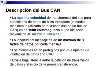 ●
La maxima velocidad de transferencia del bus para
conexiones de pares de hilos trenzados (el medio
más común utilizado para la conexión de un bus de
CAN) es de 1000 kbits/segundo a una distancia
máxima de 40 metros o 130 pies .
●
La longitud del mensaje es de un máximo de 8
bytes de datos por cada mensaje.
●
Los mensajes están protegidos por un esquema de
validación de datos tipo CRC.
●
Existe baja latencia entre la petición de transmisión
de datos y el inicio de la propia transferencia.
Descripción del Bus CAN
 