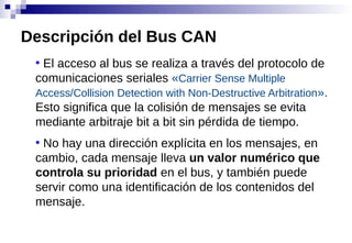 ●
El acceso al bus se realiza a través del protocolo de
comunicaciones seriales «Carrier Sense Multiple
Access/Collision Detection with Non-Destructive Arbitration».
Esto significa que la colisión de mensajes se evita
mediante arbitraje bit a bit sin pérdida de tiempo.
●
No hay una dirección explícita en los mensajes, en
cambio, cada mensaje lleva un valor numérico que
controla su prioridad en el bus, y también puede
servir como una identificación de los contenidos del
mensaje.
Descripción del Bus CAN
 