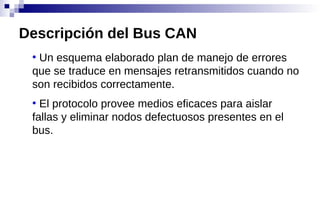 ●
Un esquema elaborado plan de manejo de errores
que se traduce en mensajes retransmitidos cuando no
son recibidos correctamente.
●
El protocolo provee medios eficaces para aislar
fallas y eliminar nodos defectuosos presentes en el
bus.
Descripción del Bus CAN
 