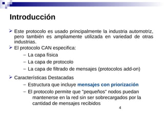 4
Introducción
 Este protocolo es usado principalmente la industria automotriz,
pero también es ampliamente utilizada en variedad de otras
industrias.
 El protocolo CAN especifica:
– La capa física
– La capa de protocolo
– La capa de filtrado de mensajes (protocolos add-on)
 Características Destacadas
– Estructura que incluye mensajes con priorización
– El protocolo permite que "pequeños" nodos puedan
mantenerse en la red sin ser sobrecargados por la
cantidad de mensajes recibidos
 