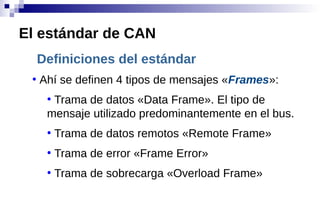 Definiciones del estándar
●
Ahí se definen 4 tipos de mensajes «Frames»:
●
Trama de datos «Data Frame». El tipo de
mensaje utilizado predominantemente en el bus.
●
Trama de datos remotos «Remote Frame»
●
Trama de error «Frame Error»
●
Trama de sobrecarga «Overload Frame»
El estándar de CAN
 
