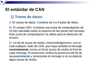 1) Trama de datos
II. El campo de datos: Contiene de 0 a 8 bytes de datos.
III. El campo CRC: Contiene una suma de comprobación de
15 bits calculado sobre la mayoría de las partes del mensaje.
Esta suma de comprobación se utiliza para la detección de
errores.
IV. Un bit de acuse de recibo «Acknowledgement»; con el
cual cualquier nodo de CAN, que haya recibido el mensaje
correctamente, envía un bit de acuse de recibo al final de
cada mensaje. El transmisor verifica la presencia del bit de
reconocimiento y retransmite el mensaje si no se detectá
algún acuse de recibo.
El estándar de CAN
 
