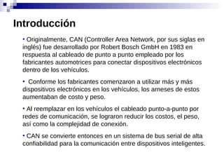 ●
Originalmente, CAN (Controller Area Network, por sus siglas en
inglés) fue desarrollado por Robert Bosch GmbH en 1983 en
respuesta al cableado de punto a punto empleado por los
fabricantes automotrices para conectar dispositivos electrónicos
dentro de los vehículos.
●
Conforme los fabricantes comenzaron a utilizar más y más
dispositivos electrónicos en los vehículos, los arneses de estos
aumentaban de costo y peso.
●
Al reemplazar en los vehículos el cableado punto-a-punto por
redes de comunicación, se lograron reducir los costos, el peso,
así como la complejidad de conexión.
●
CAN se convierte entonces en un sistema de bus serial de alta
confiabilidad para la comunicación entre dispositivos inteligentes.
Introducción
 