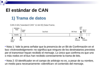 1) Trama de datos
El estándar de CAN
CAN 2.0A (“standard CAN” 11-bit ID) Data Frame.
●
Nota 1: Vale la pena señalar que la presencia de un Bit de Confirmación en el
bus «Acknowledgement» no significa que ninguno de los destinatarios previstos
por el transmisor hayan recibido el mensaje. Lo único que confirma es que uno
o más nodos en el bus han recibido correctamente la trama de bits.
●
Nota 2: El identificador en el campo de arbitraje no es, a pesar de su nombre,
un medio para necesariamente «identificar» el contenido del mensaje.
 