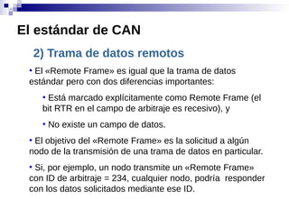 2) Trama de datos remotos
●
El «Remote Frame» es igual que la trama de datos
estándar pero con dos diferencias importantes:
●
Está marcado explícitamente como Remote Frame (el
bit RTR en el campo de arbitraje es recesivo), y
●
No existe un campo de datos.
●
El objetivo del «Remote Frame» es la solicitud a algún
nodo de la transmisión de una trama de datos en particular.
●
Si, por ejemplo, un nodo transmite un «Remote Frame»
con ID de arbitraje = 234, cualquier nodo, podría responder
con los datos solicitados mediante ese ID.
El estándar de CAN
 