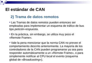 2) Trama de datos remotos
●
Las Tramas de datos remotos pueden entonces ser
empleadas para implementar un esquema de tráfico de bus
tipo petición-respuesta.
●
En la práctica, sin embargo, se utiliza muy poco el
«Remote Frame».
●
Vale la pena mencionar que la norma CAN no prevee el
comportamiento descrito anteriormente. La mayoría de los
controladores de la CAN pueden programarse ya sea para
responder automáticamente a un «Remote Frame», o para
simplemente notificar al CPU local el evento (esquema
global de «Broadcasting»).
El estándar de CAN
 