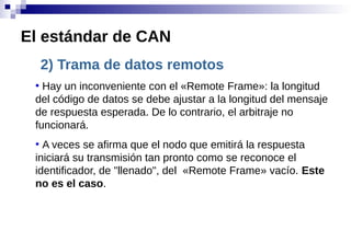 2) Trama de datos remotos
●
Hay un inconveniente con el «Remote Frame»: la longitud
del código de datos se debe ajustar a la longitud del mensaje
de respuesta esperada. De lo contrario, el arbitraje no
funcionará.
●
A veces se afirma que el nodo que emitirá la respuesta
iniciará su transmisión tan pronto como se reconoce el
identificador, de "llenado", del «Remote Frame» vacío. Este
no es el caso.
El estándar de CAN
 