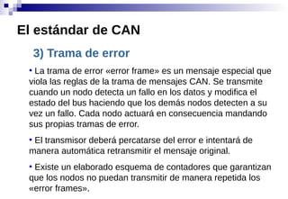 3) Trama de error
●
La trama de error «error frame» es un mensaje especial que
viola las reglas de la trama de mensajes CAN. Se transmite
cuando un nodo detecta un fallo en los datos y modifica el
estado del bus haciendo que los demás nodos detecten a su
vez un fallo. Cada nodo actuará en consecuencia mandando
sus propias tramas de error.
●
El transmisor deberá percatarse del error e intentará de
manera automática retransmitir el mensaje original.
●
Existe un elaborado esquema de contadores que garantizan
que los nodos no puedan transmitir de manera repetida los
«error frames».
El estándar de CAN
 