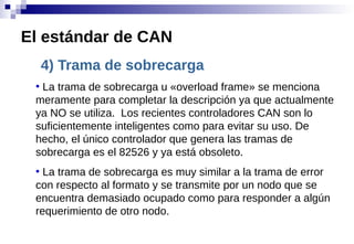 4) Trama de sobrecarga
●
La trama de sobrecarga u «overload frame» se menciona
meramente para completar la descripción ya que actualmente
ya NO se utiliza. Los recientes controladores CAN son lo
suficientemente inteligentes como para evitar su uso. De
hecho, el único controlador que genera las tramas de
sobrecarga es el 82526 y ya está obsoleto.
●
La trama de sobrecarga es muy similar a la trama de error
con respecto al formato y se transmite por un nodo que se
encuentra demasiado ocupado como para responder a algún
requerimiento de otro nodo.
El estándar de CAN
 