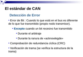 Detección de Error
●
Error de Bit : Cuando lo que está en el bus es diferente
de lo que fue transmitido (propio nodo transmisor).
●
Excepto cuando un bit recesivo fue transmitido
●
Durante el arbitraje
●
Durante la ranura de «acknowlegde»
●
Comprobación de redundancia cíclica (CRC)
●
Verificación de trama (se verifica la estructura de la
trama)
El estándar de CAN
 