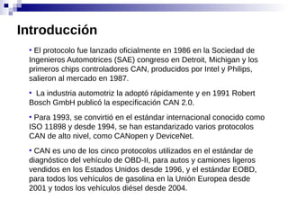 ●
El protocolo fue lanzado oficialmente en 1986 en la Sociedad de
Ingenieros Automotrices (SAE) congreso en Detroit, Michigan y los
primeros chips controladores CAN, producidos por Intel y Philips,
salieron al mercado en 1987.
●
La industria automotriz la adoptó rápidamente y en 1991 Robert
Bosch GmbH publicó la especificación CAN 2.0.
●
Para 1993, se convirtió en el estándar internacional conocido como
ISO 11898 y desde 1994, se han estandarizado varios protocolos
CAN de alto nivel, como CANopen y DeviceNet.
●
CAN es uno de los cinco protocolos utilizados en el estándar de
diagnóstico del vehículo de OBD-II, para autos y camiones ligeros
vendidos en los Estados Unidos desde 1996, y el estándar EOBD,
para todos los vehículos de gasolina en la Unión Europea desde
2001 y todos los vehículos diésel desde 2004.
Introducción
 