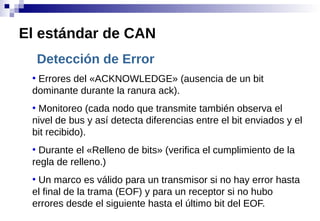 Detección de Error
●
Errores del «ACKNOWLEDGE» (ausencia de un bit
dominante durante la ranura ack).
●
Monitoreo (cada nodo que transmite también observa el
nivel de bus y así detecta diferencias entre el bit enviados y el
bit recibido).
●
Durante el «Relleno de bits» (verifica el cumplimiento de la
regla de relleno.)
●
Un marco es válido para un transmisor si no hay error hasta
el final de la trama (EOF) y para un receptor si no hubo
errores desde el siguiente hasta el último bit del EOF.
El estándar de CAN
 