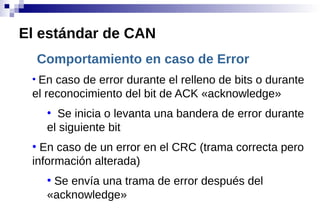 Comportamiento en caso de Error
●
En caso de error durante el relleno de bits o durante
el reconocimiento del bit de ACK «acknowledge»
●
Se inicia o levanta una bandera de error durante
el siguiente bit
●
En caso de un error en el CRC (trama correcta pero
información alterada)
●
Se envía una trama de error después del
«acknowledge»
El estándar de CAN
 